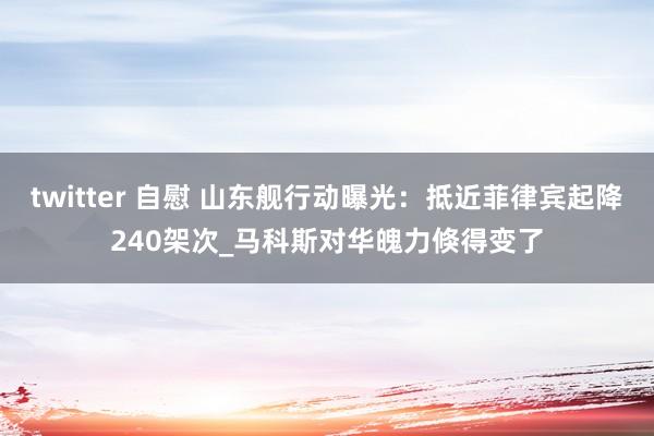 twitter 自慰 山东舰行动曝光：抵近菲律宾起降240架次_马科斯对华魄力倏得变了