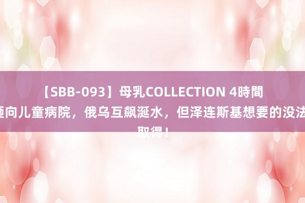 【SBB-093】母乳COLLECTION 4時間 导弹砸向儿童病院，俄乌互飙涎水，但泽连斯基想要的没法取得！