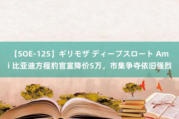 【SOE-125】ギリモザ ディープスロート Ami 比亚迪方程豹官宣降价5万，市集争夺依旧强烈