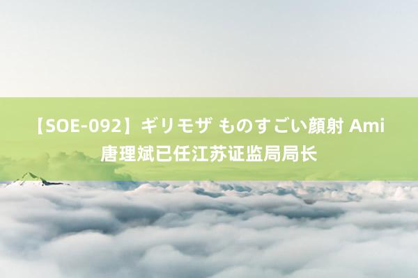 【SOE-092】ギリモザ ものすごい顔射 Ami 唐理斌已任江苏证监局局长