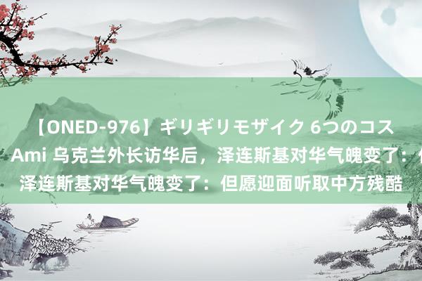 【ONED-976】ギリギリモザイク 6つのコスチュームでパコパコ！ Ami 乌克兰外长访华后，泽连斯基对华气魄变了：但愿迎面听取中方残酷