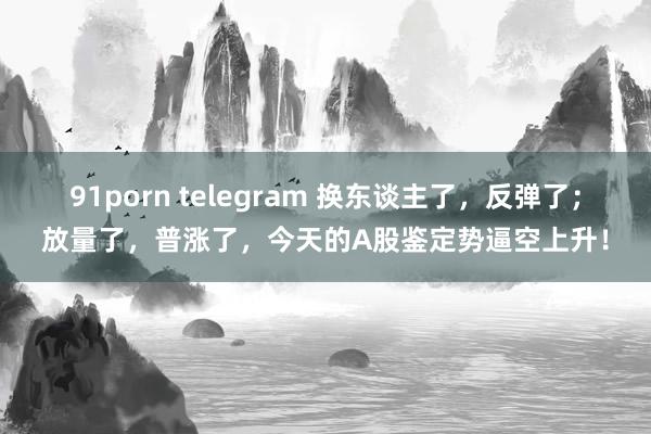 91porn telegram 换东谈主了，反弹了；放量了，普涨了，今天的A股鉴定势逼空上升！