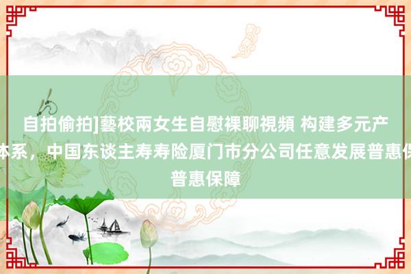 自拍偷拍]藝校兩女生自慰裸聊視頻 构建多元产物体系，中国东谈主寿寿险厦门市分公司任意发展普惠保障