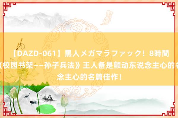 【DAZD-061】黒人メガマラファック！8時間 强推！《校园书架――孙子兵法》王人备是颤动东说念主心的名篇佳作！