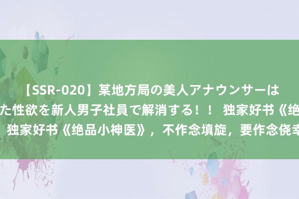 【SSR-020】某地方局の美人アナウンサーは忙し過ぎて溜まりまくった性欲を新人男子社員で解消する！！ 独家好书《绝品小神医》，不作念填旋，要作念侥幸的主管者！