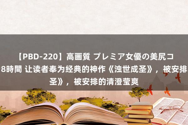 【PBD-220】高画質 プレミア女優の美尻コレクション8時間 让读者奉为经典的神作《浊世成圣》，被安排的清澄莹爽