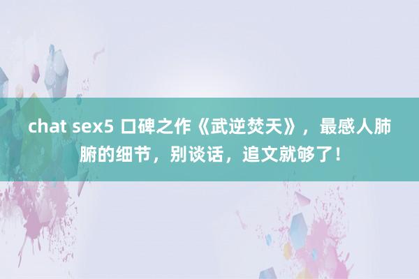 chat sex5 口碑之作《武逆焚天》，最感人肺腑的细节，别谈话，追文就够了！