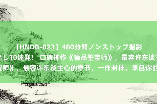 【HNDB-023】480分間ノンストップ撮影 ノーカット編集で本物中出し10連発！ 口碑神作《精品鉴宝师》，最容许东谈主心的章节，一作封神，承包你的不眠夜！