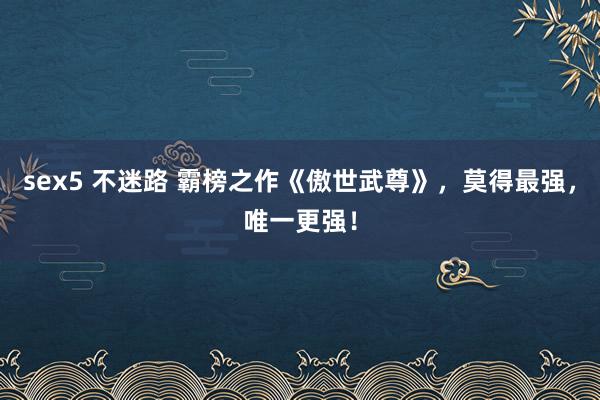 sex5 不迷路 霸榜之作《傲世武尊》，莫得最强，唯一更强！