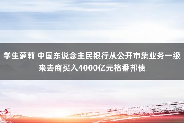 学生萝莉 中国东说念主民银行从公开市集业务一级来去商买入4000亿元格番邦债