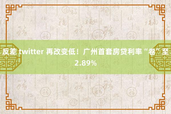 反差 twitter 再改变低！广州首套房贷利率“卷”至2.89%