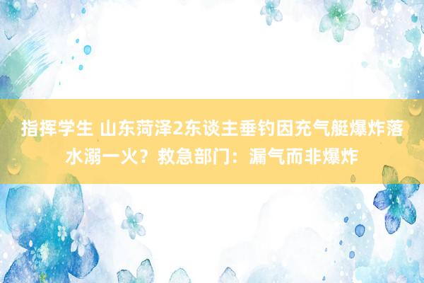 指挥学生 山东菏泽2东谈主垂钓因充气艇爆炸落水溺一火？救急部门：漏气而非爆炸