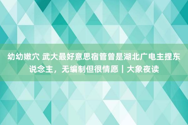 幼幼嫩穴 武大最好意思宿管曾是湖北广电主捏东说念主，无编制但很情愿｜大象夜读