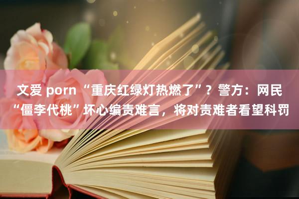 文爱 porn “重庆红绿灯热燃了”？警方：网民“僵李代桃”坏心编责难言，将对责难者看望科罚