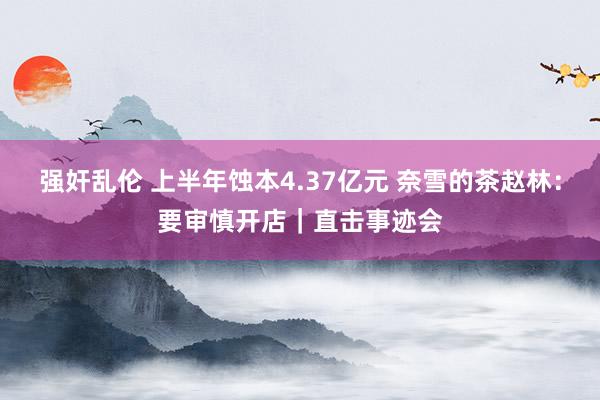 强奸乱伦 上半年蚀本4.37亿元 奈雪的茶赵林：要审慎开店｜直击事迹会