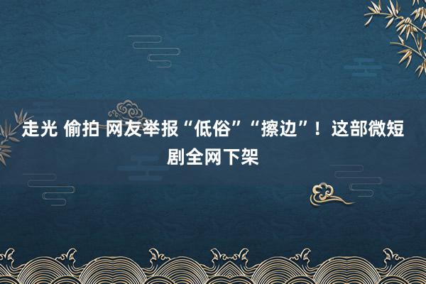 走光 偷拍 网友举报“低俗”“擦边”！这部微短剧全网下架