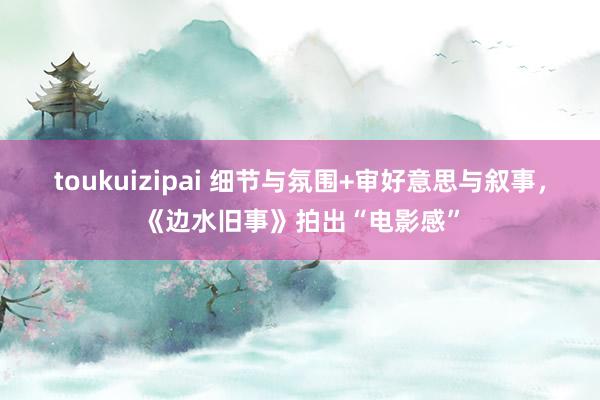 toukuizipai 细节与氛围+审好意思与叙事，《边水旧事》拍出“电影感”