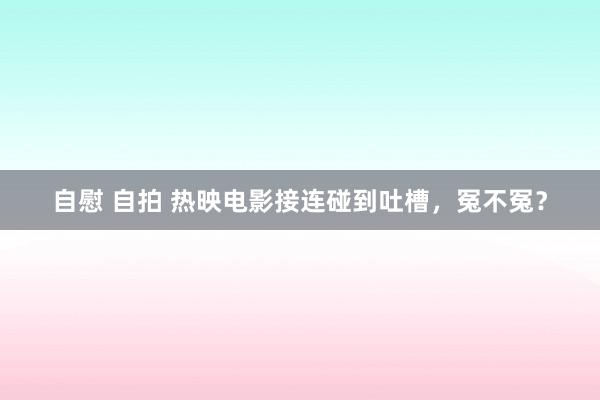 自慰 自拍 热映电影接连碰到吐槽，冤不冤？