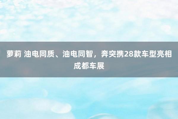 萝莉 油电同质、油电同智，奔突携28款车型亮相成都车展