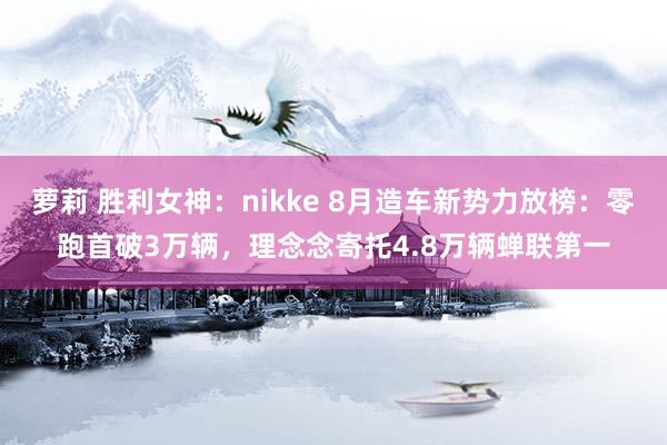 萝莉 胜利女神：nikke 8月造车新势力放榜：零跑首破3万辆，理念念寄托4.8万辆蝉联第一