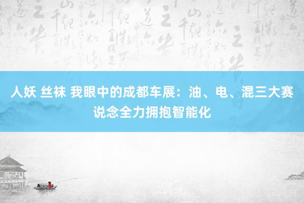 人妖 丝袜 我眼中的成都车展：油、电、混三大赛说念全力拥抱智能化