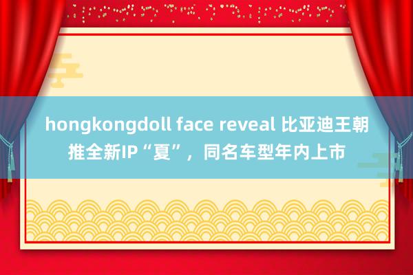 hongkongdoll face reveal 比亚迪王朝推全新IP“夏”，同名车型年内上市