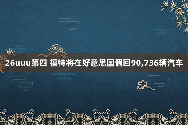 26uuu第四 福特将在好意思国调回90,736辆汽车