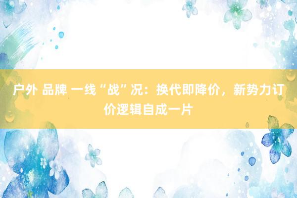 户外 品牌 一线“战”况：换代即降价，新势力订价逻辑自成一片