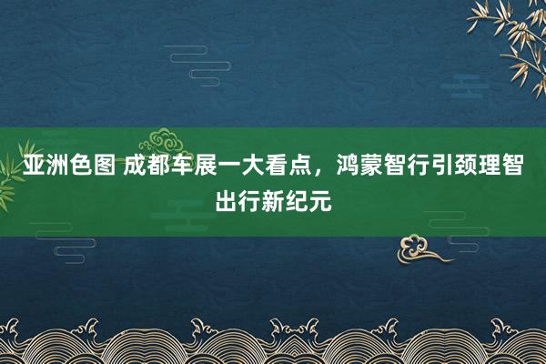 亚洲色图 成都车展一大看点，鸿蒙智行引颈理智出行新纪元