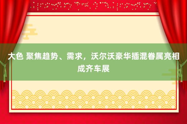 大色 聚焦趋势、需求，沃尔沃豪华插混眷属亮相成齐车展