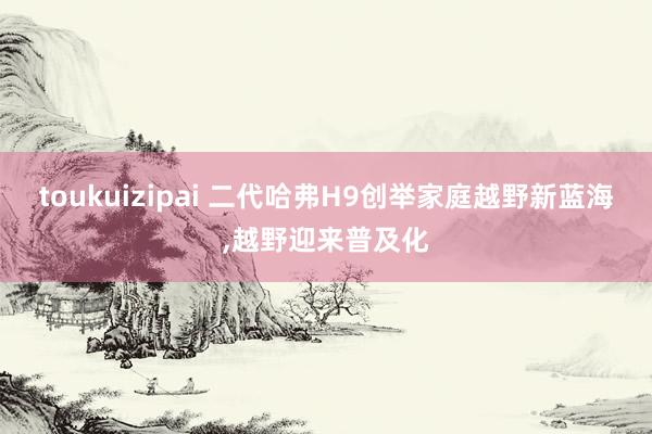 toukuizipai 二代哈弗H9创举家庭越野新蓝海,越野迎来普及化