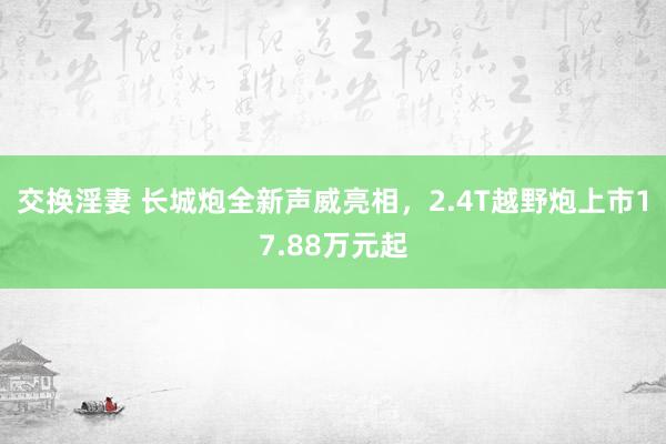 交换淫妻 长城炮全新声威亮相，2.4T越野炮上市17.88万元起