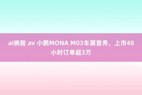 ai换脸 av 小鹏MONA M03车展首秀，上市48小时订单超3万