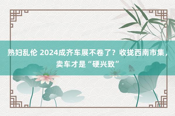 熟妇乱伦 2024成齐车展不卷了？收拢西南市集，卖车才是“硬兴致”