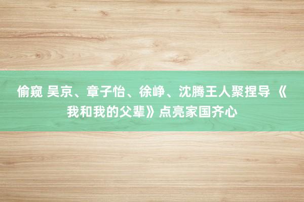 偷窥 吴京、章子怡、徐峥、沈腾王人聚捏导 《我和我的父辈》点亮家国齐心