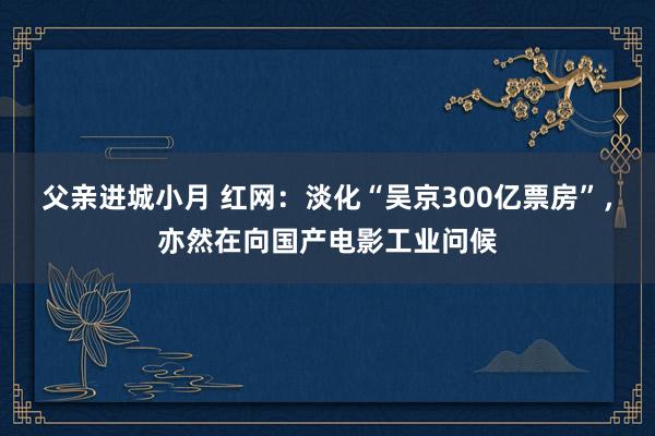 父亲进城小月 红网：淡化“吴京300亿票房”，亦然在向国产电影工业问候