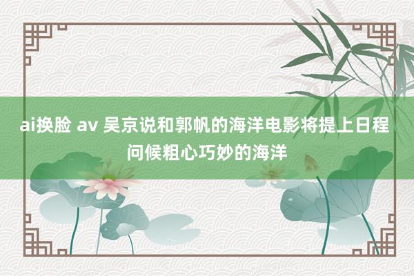 ai换脸 av 吴京说和郭帆的海洋电影将提上日程 问候粗心巧妙的海洋