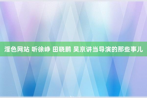 淫色网站 听徐峥 田晓鹏 吴京讲当导演的那些事儿