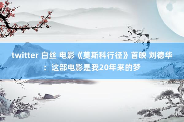 twitter 白丝 电影《莫斯科行径》首映 刘德华：这部电影是我20年来的梦