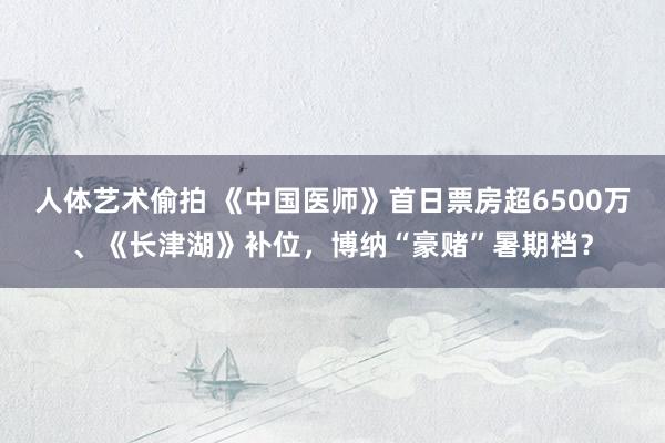 人体艺术偷拍 《中国医师》首日票房超6500万、《长津湖》补位，博纳“豪赌”暑期档？