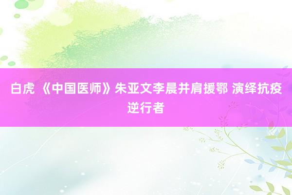 白虎 《中国医师》朱亚文李晨并肩援鄂 演绎抗疫逆行者