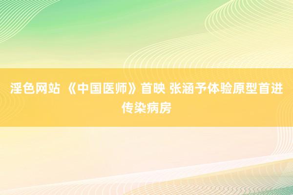 淫色网站 《中国医师》首映 张涵予体验原型首进传染病房