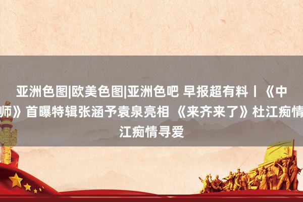 亚洲色图|欧美色图|亚洲色吧 早报超有料丨《中国医师》首曝特辑张涵予袁泉亮相 《来齐来了》杜江痴情寻爱