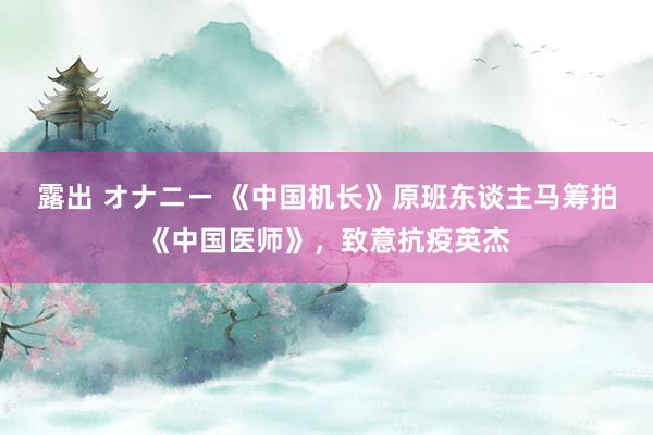 露出 オナニー 《中国机长》原班东谈主马筹拍《中国医师》，致意抗疫英杰