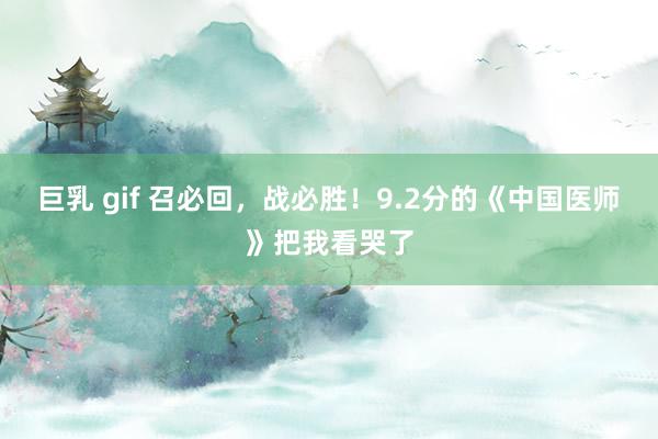 巨乳 gif 召必回，战必胜！9.2分的《中国医师》把我看哭了