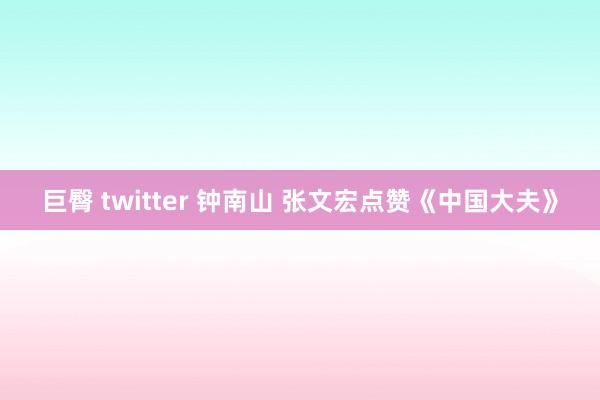 巨臀 twitter 钟南山 张文宏点赞《中国大夫》