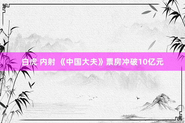 白虎 内射 《中国大夫》票房冲破10亿元