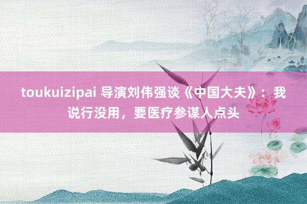 toukuizipai 导演刘伟强谈《中国大夫》：我说行没用，要医疗参谋人点头