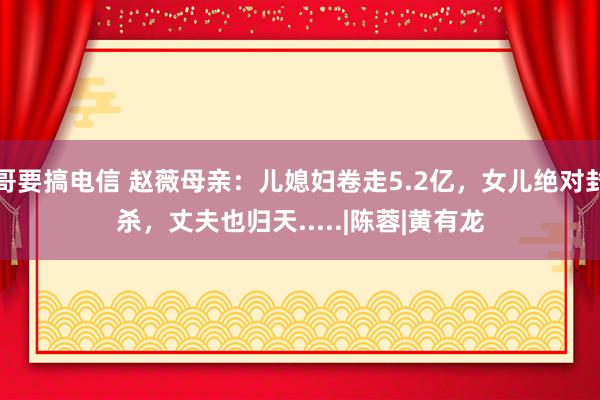 哥要搞电信 赵薇母亲：儿媳妇卷走5.2亿，女儿绝对封杀，丈夫也归天.....|陈蓉|黄有龙