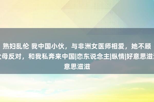 熟妇乱伦 我中国小伙，与非洲女医师相爱，她不顾父母反对，和我私奔来中国|恋东说念主|纵情|好意思滋滋